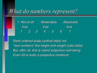 What do numbers represent?
    • Not at all     Moderately   Absolutely
        true          true          true
      1      2   3     4   5    6     7

 Rank ordered scale (ordinal data) not
 “real numbers” like height and weight (ratio data).
 But, after all, this is called subjective well-being.
 Even IQ is really a subjective construct.
 