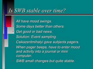 Is SWB stable over time?
 •   All have mood swings.
 •   Some days better than others.
 •   Get good or bad news.
 •   Solution: Event sampling.
 •   Csikszentmihalyi gave subjects pagers.
 •   When pager beeps, have to enter mood
     and activity into a journal or mini
     computer.
 •   SWB small changes but quite stable.
 
