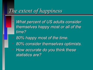 The extent of happiness
 •   What percent of US adults consider
     themselves happy most or all of the
     time?
 •   80% happy most of the time.
 •   80% consider themselves optimists.
 •   How accurate do you think these
     statistics are?
 