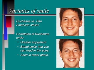 Varieties of smile
 •   Duchenne vs. Pan
     American smiles

 •   Correlates of Duchenne
     smile
      • Greater enjoyment
      • Broad smile that you
        can read in the eyes.
      • Seen in lower photo.
 