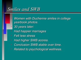 Smiles and SWB
 •   Women with Duchenne smiles in college
     yearbook photos.
 •   30 years later:
 •   Had happier marriages
 •   Felt less stress
 •   Had higher SWB scores.
 •   Conclusion SWB stable over time.
 •   Related to psychological wellness.
 