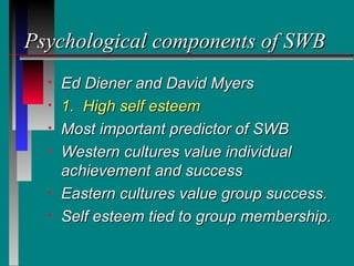 Psychological components of SWB
  •   Ed Diener and David Myers
  •   1. High self esteem
  •   Most important predictor of SWB
  •   Western cultures value individual
      achievement and success
  •   Eastern cultures value group success.
  •   Self esteem tied to group membership.
 