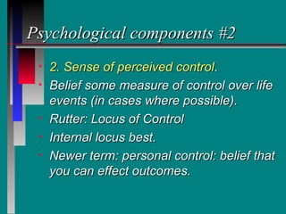 Psychological components #2
 •   2. Sense of perceived control.
 •   Belief some measure of control over life
     events (in cases where possible).
 •   Rutter: Locus of Control
 •   Internal locus best.
 •   Newer term: personal control: belief that
     you can effect outcomes.
 