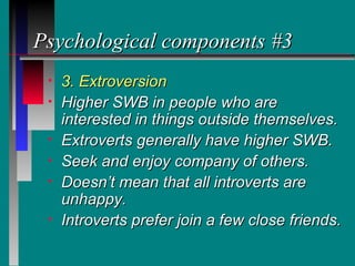 Psychological components #3
 •   3. Extroversion
 •   Higher SWB in people who are
     interested in things outside themselves.
 •   Extroverts generally have higher SWB.
 •   Seek and enjoy company of others.
 •   Doesn’t mean that all introverts are
     unhappy.
 •   Introverts prefer join a few close friends.
 