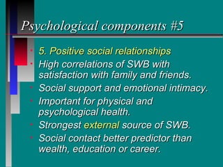 Psychological components #5
 •   5. Positive social relationships
 •   High correlations of SWB with
     satisfaction with family and friends.
 •   Social support and emotional intimacy.
 •   Important for physical and
     psychological health.
 •   Strongest external source of SWB.
 •   Social contact better predictor than
     wealth, education or career.
 