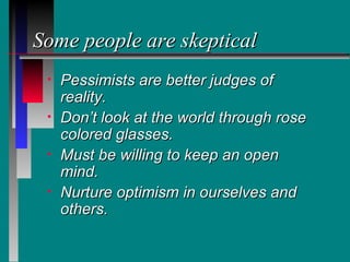 Some people are skeptical
 •   Pessimists are better judges of
     reality.
 •   Don’t look at the world through rose
     colored glasses.
 •   Must be willing to keep an open
     mind.
 •   Nurture optimism in ourselves and
     others.
 