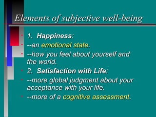Elements of subjective well-being
 •   1. Happiness:
 •   --an emotional state.
 •   --how you feel about yourself and
     the world.
 •   2. Satisfaction with Life:
 •   --more global judgment about your
     acceptance with your life.
 •   --more of a cognitive assessment.
 