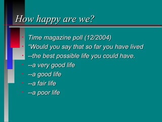 How happy are we?
 •   Time magazine poll (12/2004)
 •   “Would you say that so far you have lived
 •   --the best possible life you could have.
 •   --a very good life
 •   --a good life
 •   --a fair life
 •   --a poor life
 