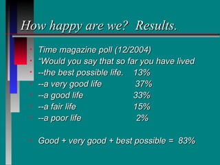 How happy are we? Results.
 •   Time magazine poll (12/2004)
 •   “Would you say that so far you have lived
 •   --the best possible life. 13%
 •   --a very good life        37%
 •   --a good life             33%
 •   --a fair life             15%
 •   --a poor life              2%

 •   Good + very good + best possible = 83%
 