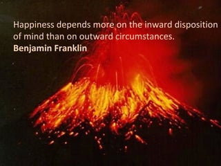 Happiness depends more on the inward disposition
of mind than on outward circumstances.
Benjamin Franklin
 