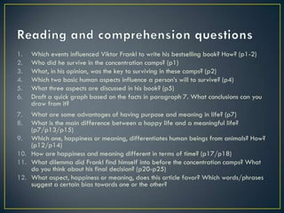 1.   Which events influenced Viktor Frankl to write his bestselling book? How? (p1-2)
2.   Who did he survive in the concentration camps? (p1)
3.   What, in his opinion, was the key to surviving in these camps? (p2)
4.   Which two basic human aspects influence a person’s will to survive? (p4)
5.   What three aspects are discussed in his book? (p5)
6.   Draft a quick graph based on the facts in paragraph 7. What conclusions can you
     draw from it?
7.  What are some advantages of having purpose and meaning in life? (p7)
8.  What is the main difference between a happy life and a meaningful life?
    (p7/p13/p15)
9. Which one, happiness or meaning, differentiates human beings from animals? How?
    (p12/p14)
10. How are happiness and meaning different in terms of time? (p17/p18)
11. What dilemma did Frankl find himself into before the concentration camps? What
    do you think about his final decision? (p20-p25)
12. What aspect, happiness or meaning, does this article favor? Which words/phrases
    suggest a certain bias towards one or the other?
 