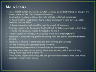 • Viktor Frankl, author of Man’s Search for Meaning, claims that finding meaning in life
  helped many survive Nazi concentration camps
• One has the freedom to choose the right attitude to life’s circumstances
• He found that the responsibility found in love and creative work drives people’s
  desire to continue living
• His book emphasizes self-sacrifice over the pursuit of happiness
• Americans claim to be happy, but find it difficult to define a purpose to their lives
• Trying to find happiness makes it impossible to find it
• “Takers” usually are happy, which “givers” have more meaningful lives
• Happiness is about feeling good and having what one needs, not different from
  animals
• Happiness is related to selfishness and only fulfilling one’s desires
• Joy and meaning emerges from giving to others
• Sometimes happiness needs to be sacrificed to obtain meaning
• Meaning is also about transcending the present moment, which makes it long
  lasting, while happiness is transitory
• Frankl had to sacrifice his family life and professional success to take care of his
  parents in concentration camps
 