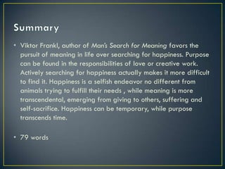 • Viktor Frankl, author of Man’s Search for Meaning favors the
  pursuit of meaning in life over searching for happiness. Purpose
  can be found in the responsibilities of love or creative work.
  Actively searching for happiness actually makes it more difficult
  to find it. Happiness is a selfish endeavor no different from
  animals trying to fulfill their needs , while meaning is more
  transcendental, emerging from giving to others, suffering and
  self-sacrifice. Happiness can be temporary, while purpose
  transcends time.

• 79 words
 