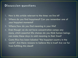 1. How is this article relevant to the times we live in?
2. Where do you find happiness? Can you remember one of
   your happiest moments?
3. Where/how do you find meaning in your life?
4. Even though we do not have concentration camps any
   more, which essential life choices do you think human beings
   can make these days to add meaning to their lives?
5. Costa Rica has been labeled “the happiest country in the
   world”. Are there reasons to believe this is true? Are we far
   from fulfilling this ideal?
 
