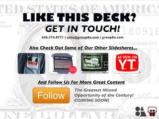 LIKE THIS DECK?
Also Check Out Some of Our Other Slideshares...
And Follow Us For More Great Content
The Greatest Missed
Opportunity of the Century!
COMING SOON!
646.374.8771 | sales@group8a.com | group8a.com
GET IN TOUCH!
 