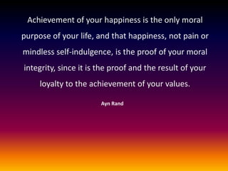 Achievement of your happiness is the only moral
purpose of your life, and that happiness, not pain or
mindless self-indulgence, is the proof of your moral
integrity, since it is the proof and the result of your
loyalty to the achievement of your values.
Ayn Rand

 