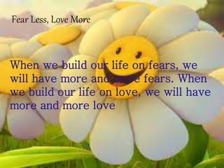 Fear Less, Love More
When we build our life on fears, we
will have more and more fears. When
we build our life on love, we will have
more and more love
 