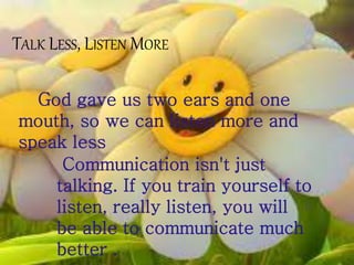 TALK LESS, LISTEN MORE
God gave us two ears and one
mouth, so we can listen more and
speak less
Communication isn't just
talking. If you train yourself to
listen, really listen, you will
be able to communicate much
better .
 