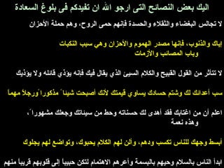 اليك بعض النصائح التى ارجرو ال ان تفيدكم فى بلوغ السعادة 
ل تجالس البغضاء والثقلء والحسدة فإنهم حمى الروح، وهم حملة الحزان 
إياك والذنوب، فإنها مصدر الهموم والحزان وهي سبب النكبات 
وباب المصائب والزمات 
ل تتأثقر من القول القبيح والكلم السيئ الذي يقال فيك فإنه يؤذي قائله ول يؤذيك 
سب أعدائك لك وشتم حسادك يساوي قيمتك لنك أصبحت شيئا مذكورا ورجرلً مهماً 
اعلم أن من اغتابك فقد أهدى لك حسناته وحط من سيئاتك وجرعلك مشهورا ، 
وهذه نعمة 
أبسط وجرهك للناس تكسب ودهم، وألن لهم الكلم يحبوك، وتواضع لهم يجلوك 
ابدأ الناس بالسلم وحيهم بالبسمة وأعرهم الهتمام لتكن حبيباً إلى قلوبهم قريباً منهم 
 