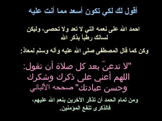 أقول لك لكي تكون أسعد مما أنت عتليه 
احمد ال عتلى نعمه التي ل تعد ول تحصى، وليكن 
لسانك رطباً  بذكر ال 
وكن كما قال المصطفى صلى ال عتليه وآله وسلم لمعاذ: 
"ل تدعنّ  بعد كل صلة  أن تقول: 
اللهم أعني على ذكرك وشكرك 
وحسن عبادتك" صححه اللبباني 
ومن تمام الحمد أن تذكّرر الخرين بنعم ال عتليهم، 
فالذكرى تنفع المؤمنين. 
 
