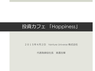 投資カフェ 「Happiness」
２０１５年４月２日 Venture Universe 株式会社
代表取締役社長 美濃吉輝
 