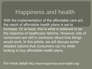 With the implementation of the affordable care act,
the reach of affordable health plans is set to
increase. Or at least, this is what is believed to be
the objective of healthcare reforms. However, lots of
consumers are still in confusion about how things
would work. In this article, we will discuss some
detailed options that consumers can try while
looking to buy affordable health plans.
For more detail http://www.happiness-and-health.org/
 