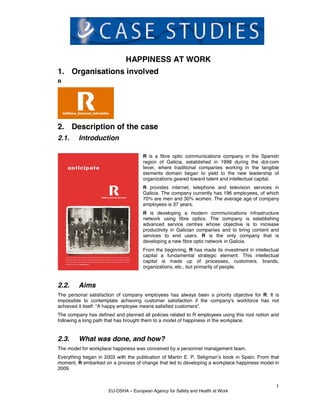 HAPPINESS AT WORK
1. Organisations involved
R




2. Description of the case
2.1.     Introduction

                                     R is a fibre optic communications company in the Spanish
                                     region of Galicia, established in 1998 during the dot-com
                                     fever, where traditional companies working in the tangible
                                     elements domain began to yield to the new leadership of
                                     organizations geared toward talent and intellectual capital.
                                     R provides internet, telephone and television services in
                                     Galicia. The company currently has 196 employees, of which
                                     70% are men and 30% women. The average age of company
                                     employees is 37 years.
                                     R is developing a modern communications infrastructure
                                     network using fibre optics. The company is establishing
                                     advanced service centres whose objective is to increase
                                     productivity in Galician companies and to bring content and
                                     services to end users. R is the only company that is
                                     developing a new fibre optic network in Galicia.
                                     From the beginning, R has made its investment in intellectual
                                     capital a fundamental strategic element. This intellectual
                                     capital is made up of processes, customers, brands,
                                     organizations, etc., but primarily of people.


2.2.     Aims
The personal satisfaction of company employees has always been a priority objective for R. It is
impossible to contemplate achieving customer satisfaction if the company's workforce has not
achieved it itself: “A happy employee means satisfied customers”.
The company has defined and planned all policies related to R employees using this root notion and
following a long path that has brought them to a model of happiness in the workplace.


2.3.     What was done, and how?
The model for workplace happiness was conceived by a personnel management team.
Everything began in 2003 with the publication of Martin E. P. Seligman’s book in Spain. From that
moment, R embarked on a process of change that led to developing a workplace happiness model in
2009.


                                                                                                1
                      EU-OSHA – European Agency for Safety and Health at Work
 