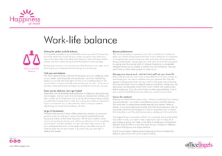 Happiness
     at work




                                    Work-life balance
                                    Striking the perfect work-life balance                                           Beware perfectionism
                                    It’s incredibly unhealthy to live and breathe work every second of every day;    Ok, we’re not saying to approach work with no intention of making an
                                    but at the same time, it won’t do your career any good if your sole focus        effort, you should always work to the best of your ability, but it’s important
                                    rests on the other side of the office wall. What you need is the best of both    to recognise when you’re doing your best, and when you’re persistently
                                    worlds; and that’s where the joy of work-life balance comes into play.           being a perfectionist. Trying to get your work spot on is all well and good,
                                                                                                                     but going over the minutia when it’s already finished to an acceptable
                                    But because we know it can be a bit of a Holy Grail in its own right, we’re      standard means you’re unlikely to achieve any sort of balance, because
                Enjoy a work-life   here to give you a helping hand by sharing our own top tips.                     you’ll have so many other projects to catch up on.
                    balance
                                    Find your own balance                                                            Manage your time at work - and don’t let it spill into your home life
                                    The most important thing in life should always be your own wellbeing. Listen     Being willing to take on extra work is admirable; but not when it stops you
                                    to your needs - both physically and emotionally - and if you feel like the       from doing your own job or interferes with your personal life. This also
                                    balance in your life isn’t quite right, it’s time to do something about it. Of   applies to taking work home with you, which is the surest way of blurring
                                    course when it comes to work-life balance there are no rules - it’s for you to   the work-life divide. If you’re asked to take on work that’s outside your job
                                    prioritise, make adjustments and figure out exactly how much you can give.       description, be absolutely certain that it won’t conflict with anything else
                                                                                                                     before saying yes. If you do want to take on extra responsibilities, look at
                                    Stress can be addictive: don’t get hooked                                        your current commitments and see where you could cut some slack.
                                    Adrenaline can be devilishly exciting because it makes you feel productive
                                    and energetic, but too much of it can leave you stressed and irritable; and      Savour the weekend
                                    after a while, you’ll simply burn out. It can be all too easy to keep pushing    Keeping one weekend free every month - where you hold back from making
                                    yourself without taking time to relax, but cooling down after an adrenaline      any commitments - can make a real difference to your work-life balance.
                                    high is as important as it is after exercise; which is why you need to           You could use it to spend some quality time with your partner, family or
                                    regularly give yourself some soothing ‘me time’.                                 friends, or just enjoy relaxing by yourself. And if the fancy takes you, take an
                                                                                                                     impromptu adventure by hopping on a train to somewhere new, or spend
                                    Let go of the pressure                                                           the whole day in your PJs watching box sets or reading your favourite book.
                                    We know that you won’t mind a little constructive criticism, so we’re just
                                    going to come out and say it: some of us hog the workload because                The biggest thing to remember is that if you constantly find yourself pulled
                                    being busy makes us feel really important. We fall into a pattern where          from pillar to post, you need to take a step back, look at where all of
                                    we’re over-worked (muttering such well-known phrases as “I do everything         your energy is going, and make a real effort to divide your commitments
                                    around here”) and feel resentful, but don’t let others help. Learn to let        between work and life in a way that works for you. Everyone is different;
                                    your colleagues take some of the weight off your shoulders and you’ll            it’s about finding your own happy balance.
                                    have far more time on your hands. If you don’t ask, you don’t get. It
                                    really is that simple.                                                           And if you do need a helping hand in figuring out how to redress that
                                                                                                                     balance, get in touch with us for a spot of advice.

Follow us on:




www.office-angels.com
 