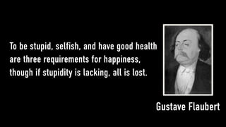 To be stupid, selfish, and have good health
are three requirements for happiness,
though if stupidity is lacking, all is lost.


                                           Gustave Flaubert
 