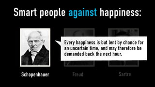 Smart people against happiness:

                Every happiness is but lent by chance for
                an uncertain time, and may therefore be
                demanded back the next hour.


 Schopenhauer       Freud                   Sartre
 