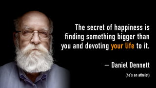 The secret of happiness is
 finding something bigger than
you and devoting your life to it.

                — Daniel Dennett
                        (he’s an atheist)
 