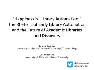 “Happiness is…Library Automation:” 
The Rhetoric of Early Library Automation 
and the Future of Academic Libraries 
and Discovery 
Lauren Kosrow 
University of Illinois at Urbana-Champaign/Triton College 
Lisa Hinchliffe 
University of Illinois at Urbana-Champaign 
@laurenkosrow 
@lisalibrarian 
 