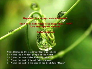 Happiness is a voyage, not a destination. There is no better time to be happy than… NOW! Live and enjoy the moment. -Author unknown Now, think and try to answer these questions:  1 – Name the 5 richest people in the world. 2 – Name the last 5 Miss Universe winners. 3 – Name the last 10 Nobel Prize winners. 4 –  Name the last 10 winners of the Best Actor Oscar. 