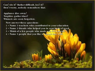 Can’t do it? Rather difficult, isn’t it?  Don’t worry, nobody remembers that. Applause dies away!  Trophies gather dust! Winners are soon forgotten. Now answer these questions: 1 – Name 3 teachers who contributed to your education. 2 –  Name 3 friends who helped you in your hour of need. 3 – Think of a few people who made you feel special. 4 –  Name 5 people that you like to spend time with. 