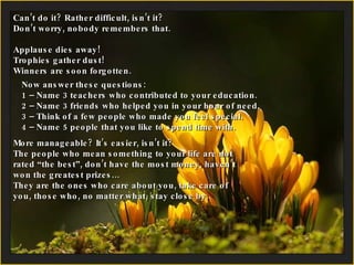 Can’t do it? Rather difficult, isn’t it?  Don’t worry, nobody remembers that. Applause dies away!  Trophies gather dust! Winners are soon forgotten. Now answer these questions: 1 – Name 3 teachers who contributed to your education. 2 –  Name 3 friends who helped you in your hour of need. 3 – Think of a few people who made you feel special. 4 –  Name 5 people that you like to spend time with. More manageable? It’s easier, isn’t it? The people who mean something to your life are not rated “the best”, don’t have the most money, haven’t won the greatest prizes… They are the ones who care about you, take care of you, those who, no matter what, stay close by. 