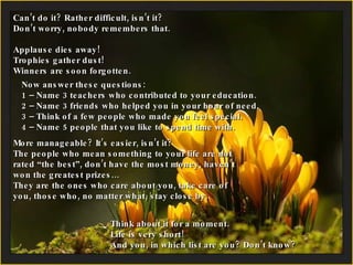 Can’t do it? Rather difficult, isn’t it?  Don’t worry, nobody remembers that. Applause dies away!  Trophies gather dust! Winners are soon forgotten. Now answer these questions: 1 – Name 3 teachers who contributed to your education. 2 –  Name 3 friends who helped you in your hour of need. 3 – Think of a few people who made you feel special. 4 –  Name 5 people that you like to spend time with. More manageable? It’s easier, isn’t it? The people who mean something to your life are not rated “the best”, don’t have the most money, haven’t won the greatest prizes… They are the ones who care about you, take care of you, those who, no matter what, stay close by. Think about it for a moment. Life is very short! And you, in which list are you? Don’t know?  