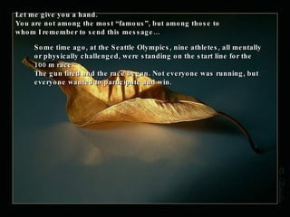 Let me give you a hand. You are not among the most “famous”, but among those to whom I remember to send this message… Some time ago, at the Seattle Olympics, nine athletes, all mentally or physically challenged, were standing on the start line for the 100 m race.  The gun fired and the race began. Not everyone was running, but everyone wanted to participate and win.  