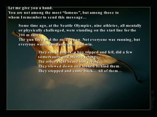 Let me give you a hand. You are not among the most “famous”, but among those to whom I remember to send this message… Some time ago, at the Seattle Olympics, nine athletes, all mentally or physically challenged, were standing on the start line for the 100 m race.  The gun fired and the race began. Not everyone was running, but everyone wanted to participate and win.  They ran in threes, a boy tripped and fell, did a few somersaults and started crying.  The other eight heard him crying. They slowed down and looked behind them.  They stopped and came back… All of them… 