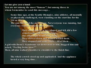 Let me give you a hand. You are not among the most “famous”, but among those to whom I remember to send this message… Some time ago, at the Seattle Olympics, nine athletes, all mentally or physically challenged, were standing on the start line for the 100 m race.  The gun fired and the race began. Not everyone was running, but everyone wanted to participate and win.  They ran in threes, a boy tripped and fell, did a few somersaults and started crying.  The other eight heard him crying. They slowed down and looked behind them.  They stopped and came back… All of them… A girl with Down’s Syndrome sat down next to him, hugged him and asked, “Feeling better now?” Then , all nine walked shoulder to shoulder to the finish line. The whole crowd stood up and applauded. And the applause lasted a very long time… 