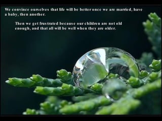 We convince ourselves that life will be better once we are married, have a baby, then another. Then we get frustrated because our children are not old enough, and that all will be well when they are older. 