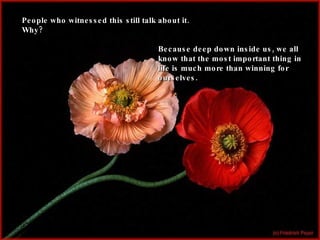 People who witnessed this still talk about it. Why? Because deep down inside us, we all know that the most important thing in life is much more than winning for ourselves. 