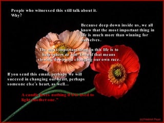 People who witnessed this still talk about it. Why? Because deep down inside us, we all know that the most important thing in life is much more than winning for ourselves. The most important thing in this life is to help others to win. Even if that means slowing down and changing our own race. If you send this email, perhaps we will succeed in changing our heart, perhaps someone else’s heart, as well… A candle loses nothing if it is used to light another one.” 