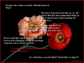 People who witnessed this still talk about it. Why? Because deep down inside us, we all know that the most important thing in life is much more than winning for ourselves. The most important thing in this life is to help others to win. Even if that means slowing down and changing our own race. If you send this email, perhaps we will succeed in changing our heart, perhaps someone else’s heart, as well… A candle loses nothing if it is used to light another one.” So, what have you decided? Trash this or zing it? 