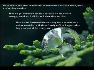 We convince ourselves that life will be better once we are married, have a baby, then another. Then we get frustrated because our children are not old enough, and that all will be well when they are older. Then we are frustrated because they reach adolescence and we must deal with them. Surely we’ll be happier when they grow out of the teen years.   