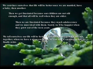 We convince ourselves that life will be better once we are married, have a baby, then another. Then we get frustrated because our children are not old enough, and that all will be well when they are older. Then we are frustrated because they reach adolescence and we must deal with them. Surely we’ll be happier when they grow out of the teen years.   We tell ourselves our life will be better when our spouse gets his/her act together, when we have a nicer car, when we can take a vacation, when we finally retire. 
