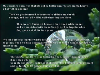 We convince ourselves that life will be better once we are married, have a baby, then another. Then we get frustrated because our children are not old enough, and that all will be well when they are older. Then we are frustrated because they reach adolescence and we must deal with them. Surely we’ll be happier when they grow out of the teen years.   We tell ourselves our life will be better when our spouse gets his/her act together, when we have a nicer car, when we can take a vacation, when we finally retire. The truth is that there is no better time to be happy than right now.  If not, then when?  Your life will always be full of challenges. It is better to admit as much and to decide to be happy in spite of it all. 
