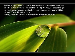 For the longest time, it seemed that life was about to start. Real life.  But there was always some obstacle along the way, an ordeal to get through, some work to be finished, some time to be given, a bill to be paid. Then life would start.  I finally came to understand that those obstacles were life. 