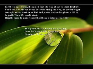 For the longest time, it seemed that life was about to start. Real life.  But there was always some obstacle along the way, an ordeal to get through, some work to be finished, some time to be given, a bill to be paid. Then life would start.  I finally came to understand that those obstacles were life. That point of view helped me see that there isn’t any road to happiness.  Happiness IS the road. 
