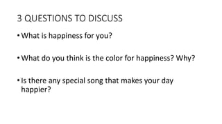 3 QUESTIONS TO DISCUSS
• What is happiness for you?
• What do you think is the color for happiness? Why?
• Is there any special song that makes your day
happier?
 