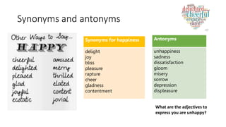Synonyms and antonyms
Synonyms for happiness
delight
joy
bliss
pleasure
rapture
cheer
gladness
contentment
Antonyms
unhappiness
sadness
dissatisfaction
gloom
misery
sorrow
depression
displeasure
What are the adjectives to
express you are unhappy?
 